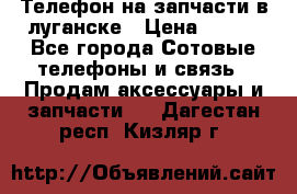 Телефон на запчасти в луганске › Цена ­ 300 - Все города Сотовые телефоны и связь » Продам аксессуары и запчасти   . Дагестан респ.,Кизляр г.